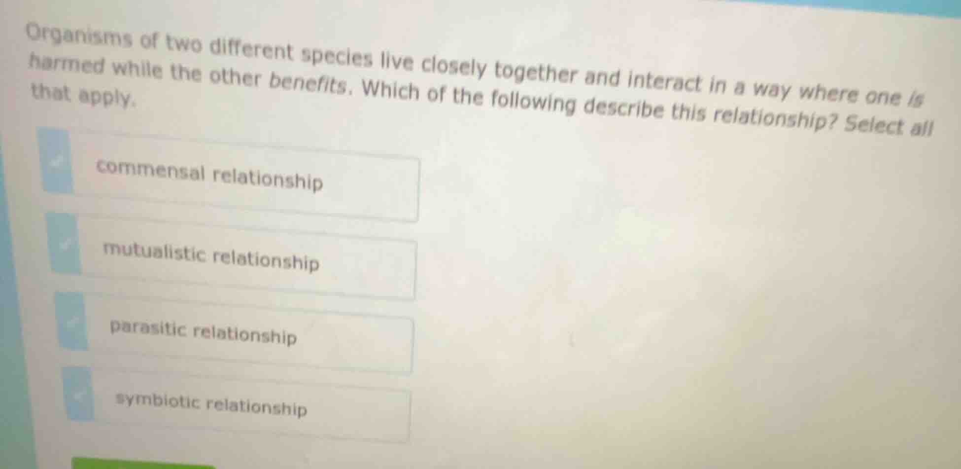 organisms of two different species live closely together and interact in a way where one is harmed while the other benefits. which of the following describe this relationship? select all that apply.\ncommensal relationship\nmutualistic relationship\nparasitic relationship\nsymbiotic relationship