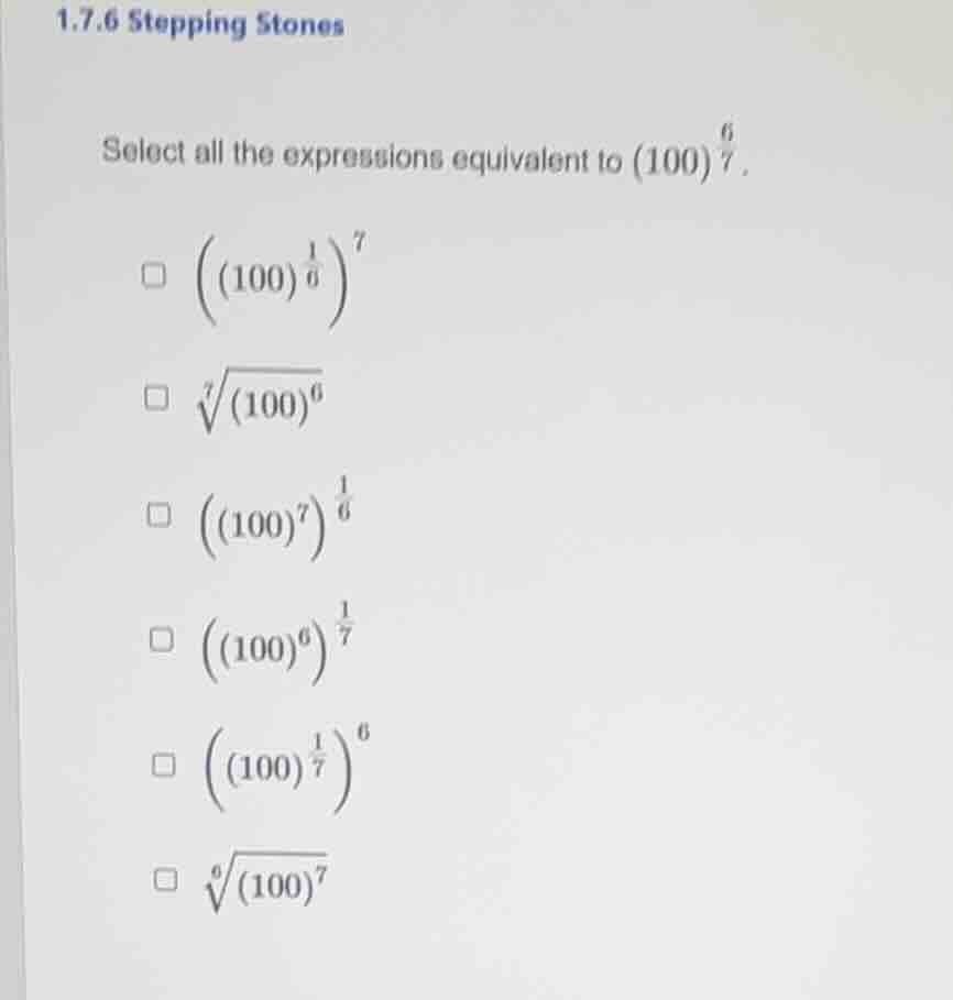 1.7.6 stepping stones\nselect all the expressions equivalent to $(100)^{\frac{6}{7}}$.\n$\\left((100)^{\frac{1}{6}}\\right)^{7}$\n$\\sqrt7{(100)^{6}}$\n$\\left((100)^{7}\\right)^{\frac{1}{6}}$\n$\\left((100)^{6}\\right)^{\frac{1}{7}}$\n$\\left((100)^{\frac{1}{7}}\\right)^{6}$\n$\\sqrt6{(100)^{7}}$