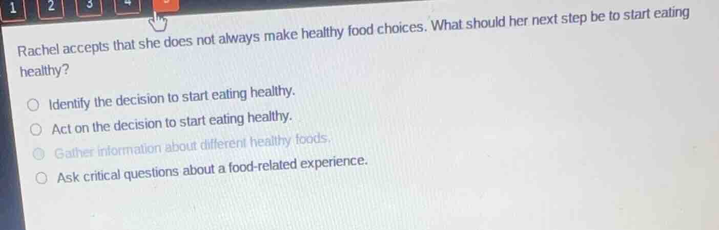 rachel accepts that she does not always make healthy food choices. what should her next step be to start eating healthy?\nidentify the decision to start eating healthy.\nact on the decision to start eating healthy.\ngather information about different healthy foods.\nask critical questions about a food-related experience.