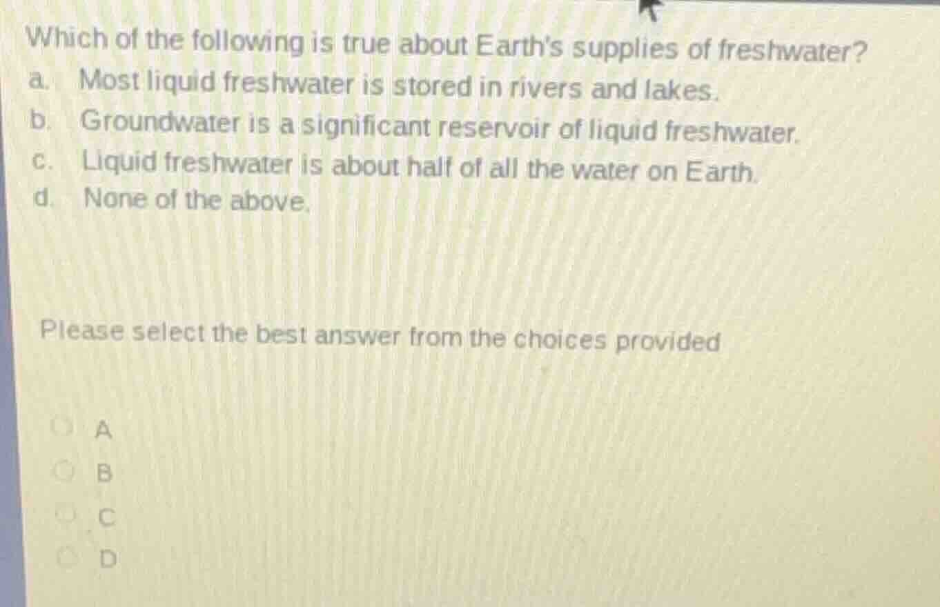 which of the following is true about earths supplies of freshwater?\na. most liquid freshwater is stored in rivers and lakes.\nb. groundwater is a significant reservoir of liquid freshwater.\nc. liquid freshwater is about half of all the water on earth.\nd. none of the above.\n\nplease select the best answer from the choices provided\na\nb\nc\nd