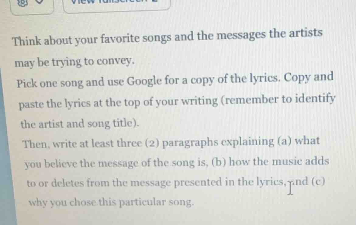 think about your favorite songs and the messages the artists may be trying to convey.\npick one song and use google for a copy of the lyrics. copy and paste the lyrics at the top of your writing (remember to identify the artist and song title).\nthen, write at least three (2) paragraphs explaining (a) what you believe the message of the song is, (b) how the music adds to or deletes from the message presented in the lyrics, and (c) why you chose this particular song.