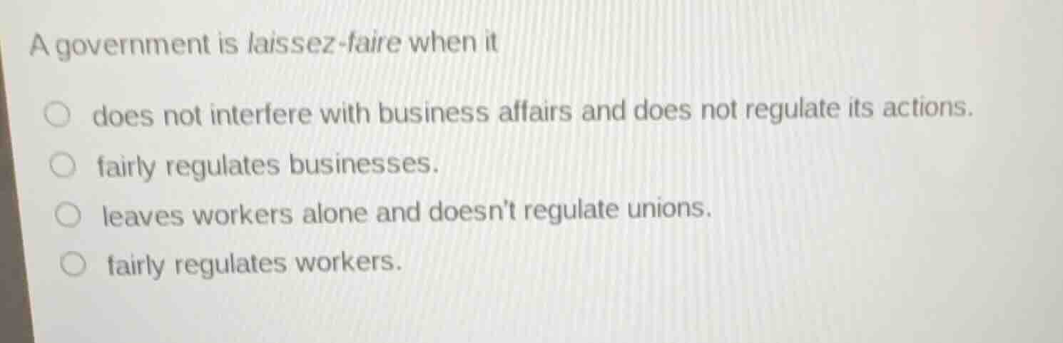 a government is laissez-faire when it\n does not interfere with business affairs and does not regulate its actions.\n fairly regulates businesses.\n leaves workers alone and doesnt regulate unions.\n fairly regulates workers.