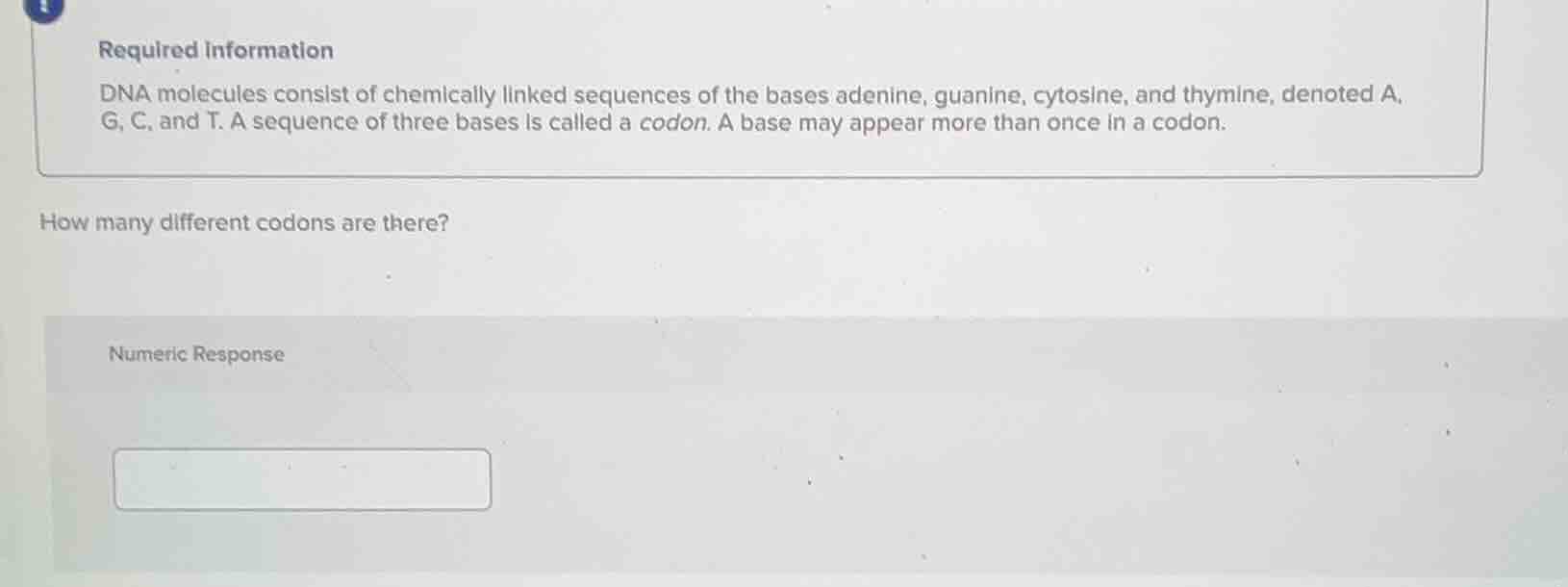 required information\ndna molecules consist of chemically linked sequences of the bases adenine, guanine, cytosine, and thymine, denoted a, g, c, and t. a sequence of three bases is called a codon. a base may appear more than once in a codon.\nhow many different codons are there?\nnumeric response
