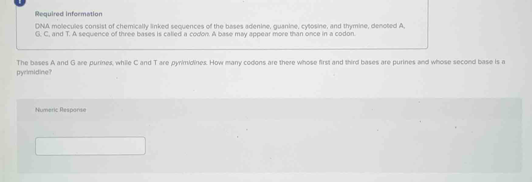 required information\ndna molecules consist of chemically linked sequences of the bases adenine, guanine, cytosine, and thymine, denoted a,\ng, c, and t. a sequence of three bases is called a codon. a base may appear more than once in a codon.\n\nthe bases a and g are purines, while c and t are pyrimidines. how many codons are there whose first and third bases are purines and whose second base is a pyrimidine?\nnumeric response