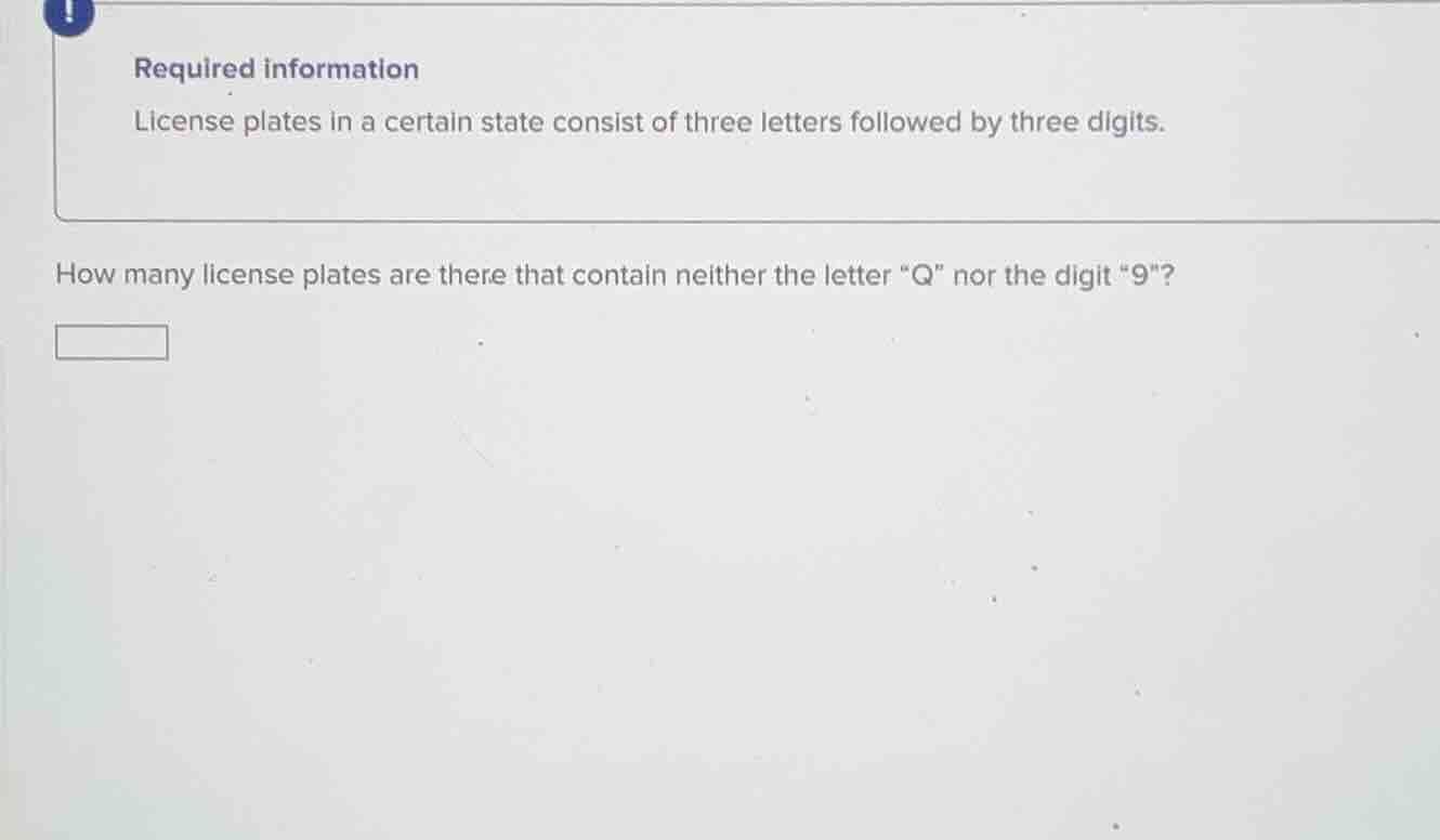 required information\nlicense plates in a certain state consist of three letters followed by three digits.\nhow many license plates are there that contain neither the letter \q\ nor the digit \9\?