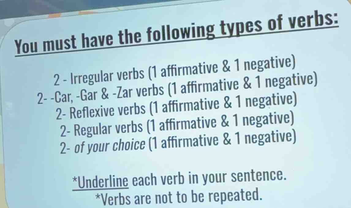 you must have the following types of verbs:\n2 - irregular verbs (1 affirmative & 1 negative)\n2- -car, -gar & -zar verbs (1 affirmative & 1 negative)\n2- reflexive verbs (1 affirmative & 1 negative)\n2- regular verbs (1 affirmative & 1 negative)\n2- of your choice (1 affirmative & 1 negative)\n*underline each verb in your sentence.\n*verbs are not to be repeated.
