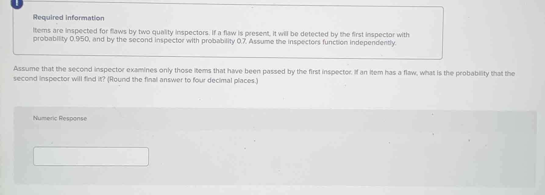 required information\nitems are inspected for flaws by two quality inspectors. if a flaw is present, it will be detected by the first inspector with probability 0.950, and by the second inspector with probability 0.7. assume the inspectors function independently.\n\nassume that the second inspector examines only those items that have been passed by the first inspector. if an item has a flaw, what is the probability that the second inspector will find it? (round the final answer to four decimal places.)\nnumeric response