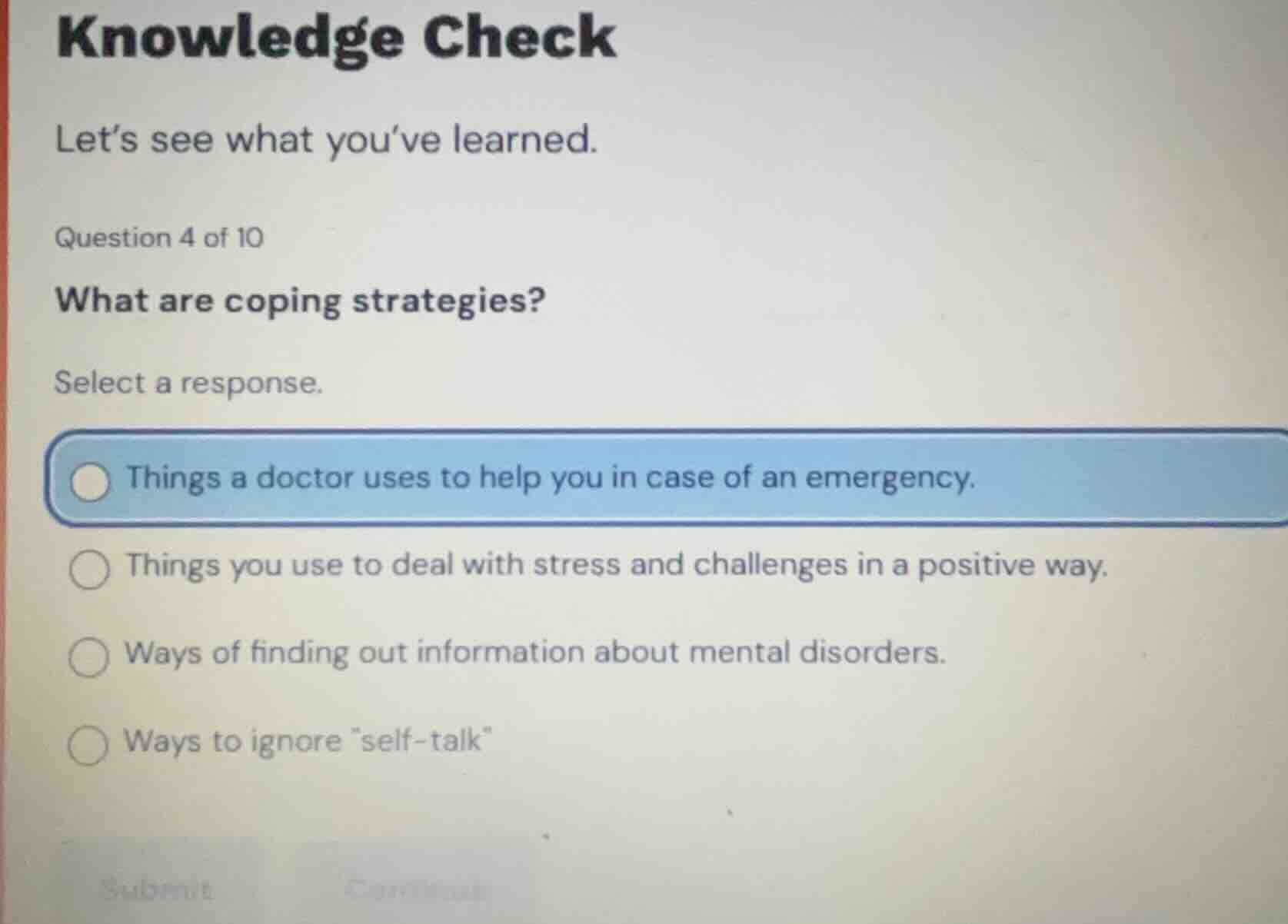 knowledge check\nlets see what youve learned.\nquestion 4 of 10\nwhat are coping strategies?\nselect a response.\nthings a doctor uses to help you in case of an emergency.\nthings you use to deal with stress and challenges in a positive way.\nways of finding out information about mental disorders.\nways to ignore \self-talk\