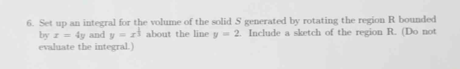 6. set up an integral for the volume of the solid s generated by rotating the region r bounded by $x = 4y$ and $y = x^\\frac{1}{3}$ about the line $y = 2$. include a sketch of the region r. (do not evaluate the integral.)