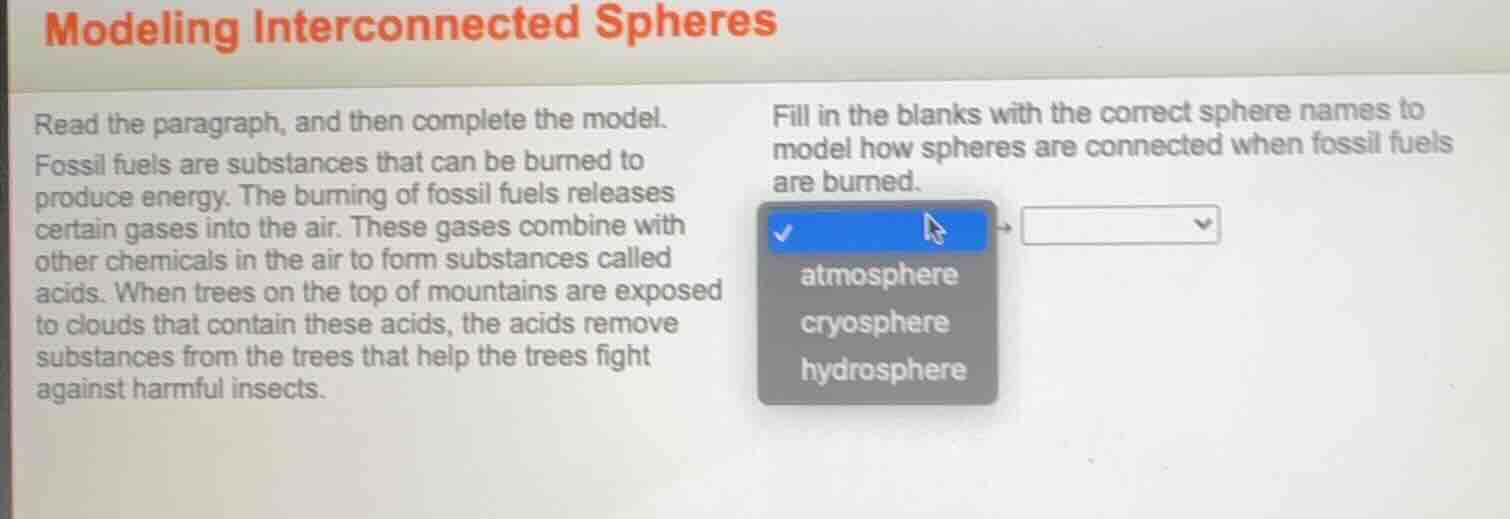 modeling interconnected spheres\nread the paragraph, and then complete the model.\nfossil fuels are substances that can be burned to produce energy. the burning of fossil fuels releases certain gases into the air. these gases combine with other chemicals in the air to form substances called acids. when trees on the top of mountains are exposed to clouds that contain these acids, the acids remove substances from the trees that help the trees fight against harmful insects.\nfill in the blanks with the correct sphere names to model how spheres are connected when fossil fuels are burned.\natmosphere\ncryosphere\nhydrosphere