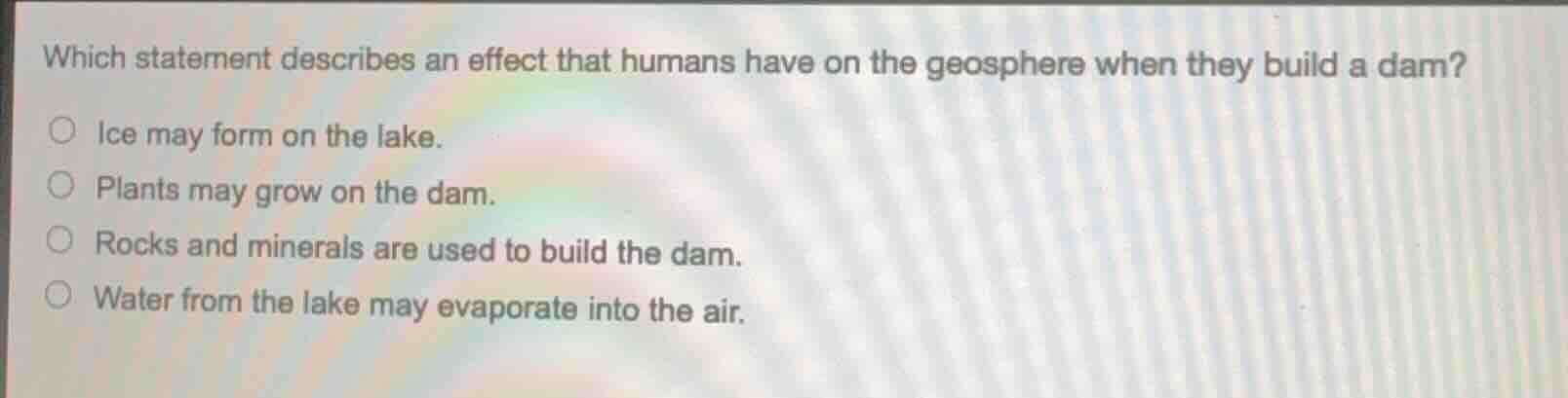 which statement describes an effect that humans have on the geosphere when they build a dam?○ ice may form on the lake.○ plants may grow on the dam.○ rocks and minerals are used to build the dam.○ water from the lake may evaporate into the air.
