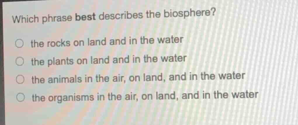which phrase best describes the biosphere?\n○ the rocks on land and in the water\n○ the plants on land and in the water\n○ the animals in the air, on land, and in the water\n○ the organisms in the air, on land, and in the water
