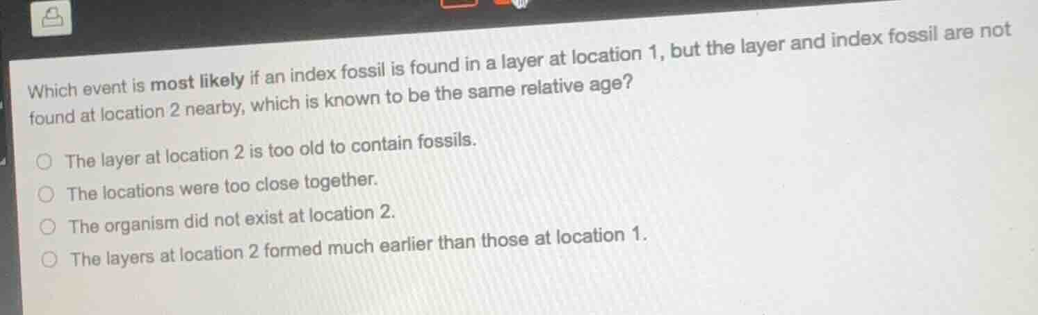 which event is most likely if an index fossil is found in a layer at location 1, but the layer and index fossil are not found at location 2 nearby, which is known to be the same relative age?○ the layer at location 2 is too old to contain fossils.○ the locations were too close together.○ the organism did not exist at location 2.○ the layers at location 2 formed much earlier than those at location 1.