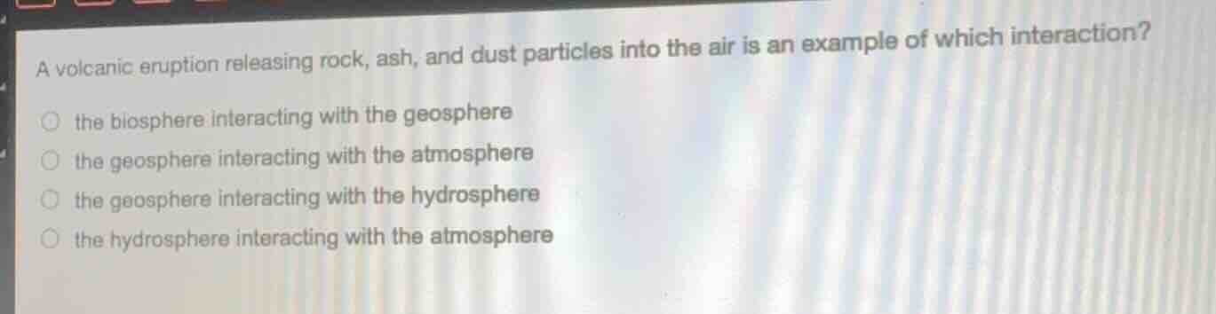 a volcanic eruption releasing rock, ash, and dust particles into the air is an example of which interaction?\nthe biosphere interacting with the geosphere\nthe geosphere interacting with the atmosphere\nthe geosphere interacting with the hydrosphere\nthe hydrosphere interacting with the atmosphere