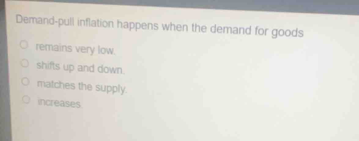 demand-pull inflation happens when the demand for goods\nremains very low.\nshifts up and down.\nmatches the supply.\nincreases.