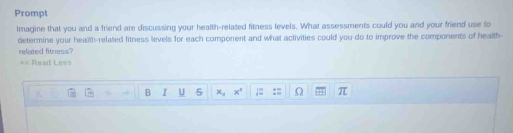 prompt\nimagine that you and a friend are discussing your health-related fitness levels. what assessments could you and your friend use to determine your health-related fitness levels for each component and what activities could you do to improve the components of health-related fitness?\n<< read less