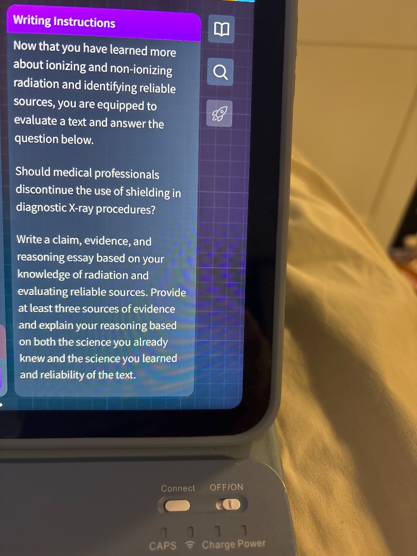 writing instructions\nnow that you have learned more\nabout ionizing and non-ionizing\nradiation and identifying reliable\nsources, you are equipped to\nevaluate a text and answer the\nquestion below.\n\nshould medical professionals\ndiscontinue the use of shielding in\ndiagnostic x-ray procedures?\n\nwrite a claim, evidence, and\nreasoning essay based on your\nknowledge of radiation and\nevaluating reliable sources. provide\nat least three sources of evidence\nand explain your reasoning based\non both the science you already\nknew and the science you learned\nand reliability of the text.
