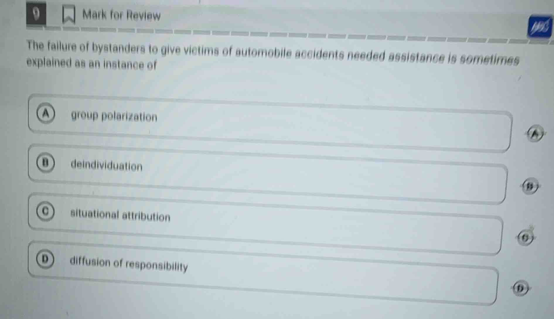 9 mark for review\nthe failure of bystanders to give victims of automobile accidents needed assistance is sometimes explained as an instance of\na group polarization\nb deindividuation\nc situational attribution\nd diffusion of responsibility