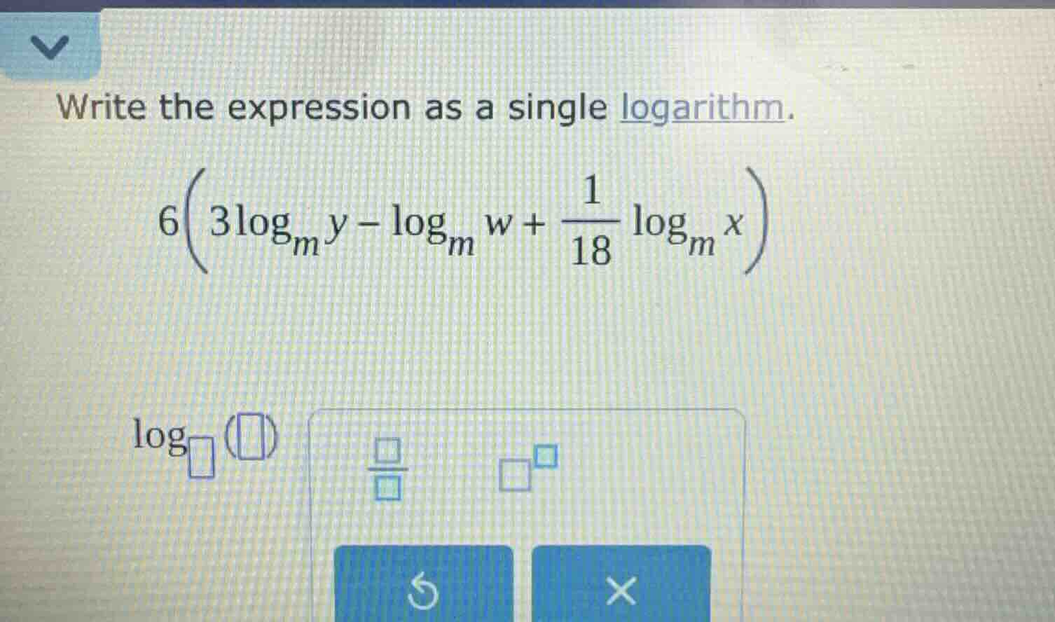 write the expression as a single logarithm.\n$6\\left(3\\log_{m}y - \\log_{m}w + \\frac{1}{18}\\log_{m}x\\right)$\n$\\log_{\\square}(\\square)$