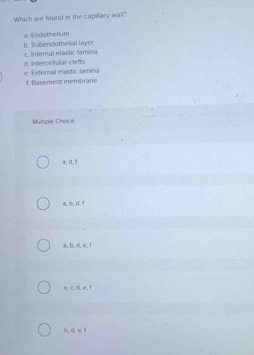 which are found in the capillary wall?\na. endothelium\nb. subendothelial layer\nc. internal elastic lamina\nd. intercellular clefts\ne. external elastic lamina\nf. basement membrane\nmultiple choice\na, d, f\na, b, d, f\na, b, d, e, f\na, c, d, e, f\nb, d, e, f