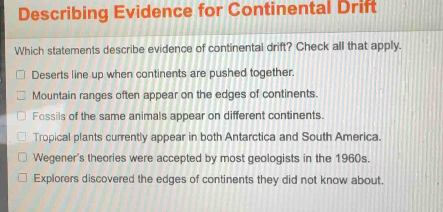 describing evidence for continental drift\nwhich statements describe evidence of continental drift? check all that apply.\ndeserts line up when continents are pushed together.\nmountain ranges often appear on the edges of continents.\nfossils of the same animals appear on different continents.\ntropical plants currently appear in both antarctica and south america.\nwegeners theories were accepted by most geologists in the 1960s.\nexplorers discovered the edges of continents they did not know about.