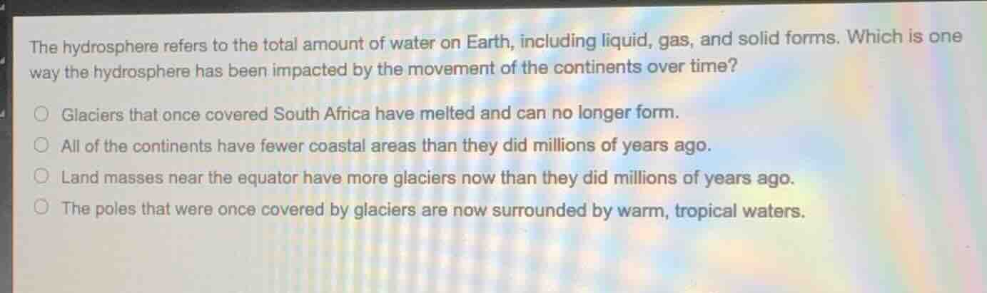 the hydrosphere refers to the total amount of water on earth, including liquid, gas, and solid forms. which is one way the hydrosphere has been impacted by the movement of the continents over time?○ glaciers that once covered south africa have melted and can no longer form.○ all of the continents have fewer coastal areas than they did millions of years ago.○ land masses near the equator have more glaciers now than they did millions of years ago.○ the poles that were once covered by glaciers are now surrounded by warm, tropical waters.