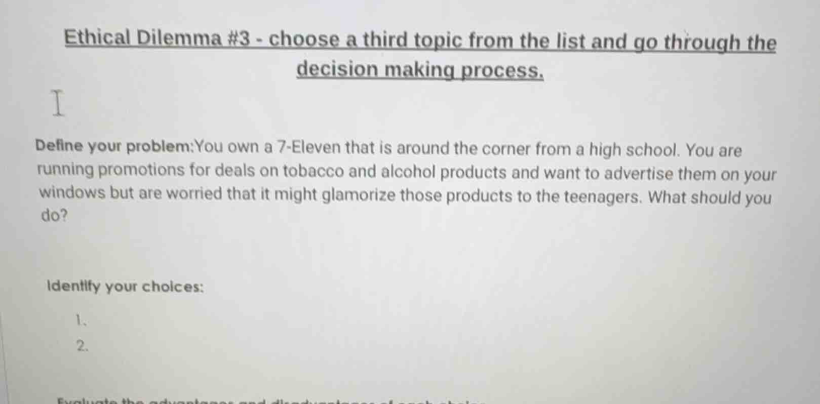 ethical dilemma #3 - choose a third topic from the list and go through the decision making process.\ni\ndefine your problem:you own a 7-eleven that is around the corner from a high school. you are running promotions for deals on tobacco and alcohol products and want to advertise them on your windows but are worried that it might glamorize those products to the teenagers. what should you do?\nidentify your choices:\n1.\n2.