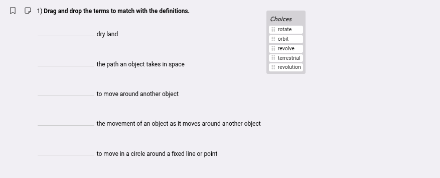 1) drag and drop the terms to match with the definitions.\n__________ dry land\n__________ the path an object takes in space\n__________ to move around another object\n__________ the movement of an object as it moves around another object\n__________ to move in a circle around a fixed line or point\nchoices\nrotate\norbit\nrevolve\nterrestrial\nrevolution