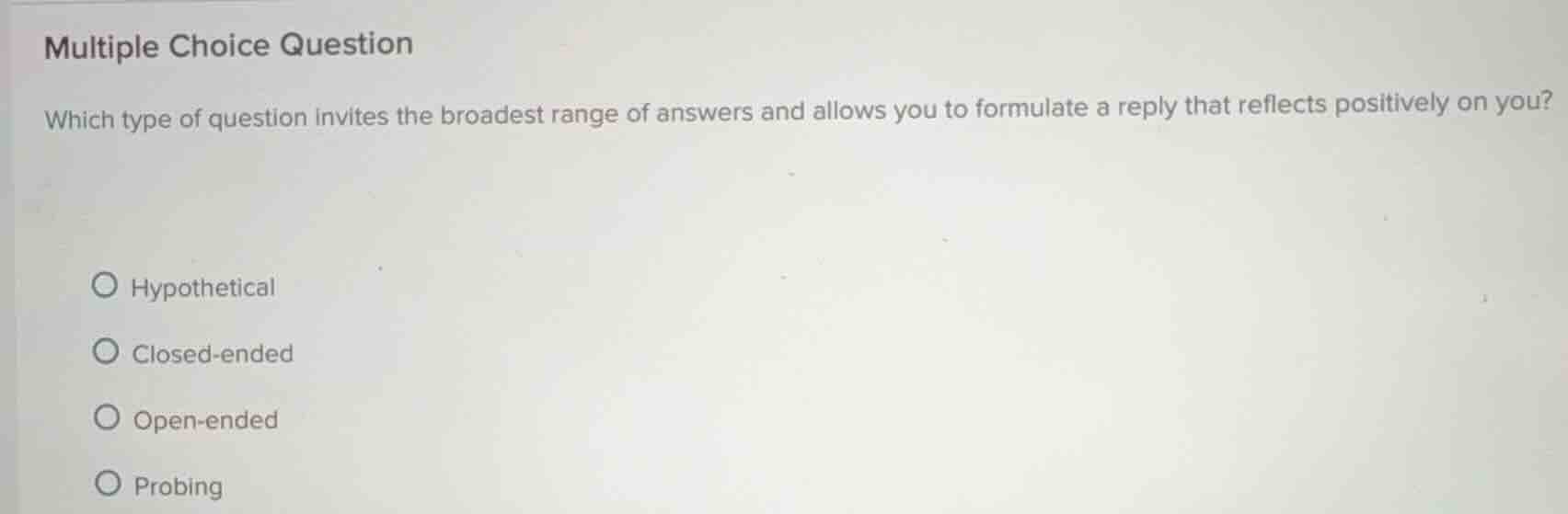 multiple choice question\nwhich type of question invites the broadest range of answers and allows you to formulate a reply that reflects positively on you?\nhypothetical\nclosed-ended\nopen-ended\nprobing