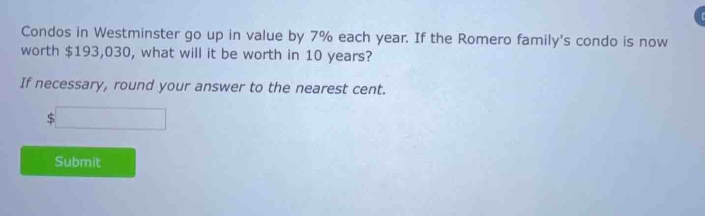 condos in westminster go up in value by 7% each year. if the romero familys condo is now worth $193,030, what will it be worth in 10 years?\nif necessary, round your answer to the nearest cent.