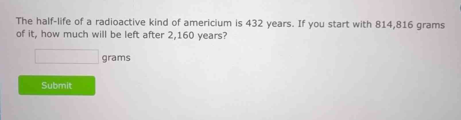 the half-life of a radioactive kind of americium is 432 years. if you start with 814,816 grams of it, how much will be left after 2,160 years? grams