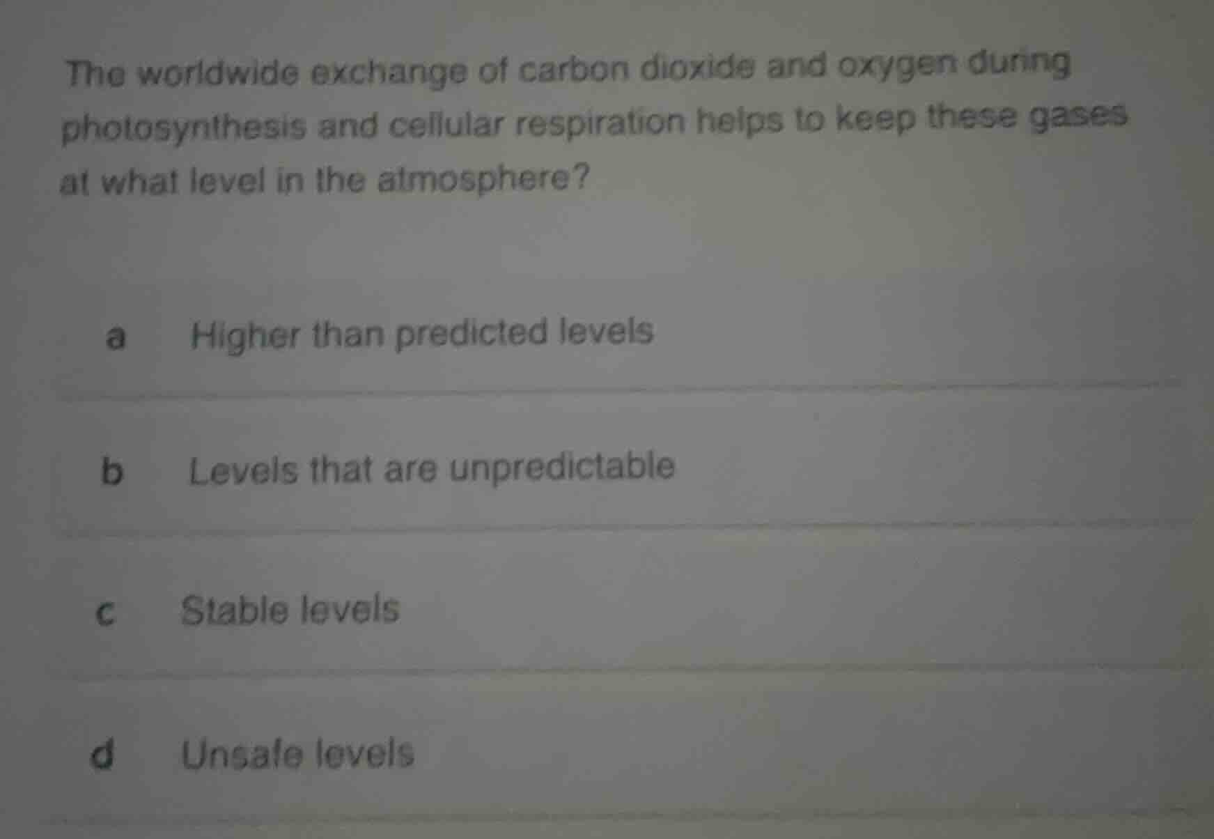 the worldwide exchange of carbon dioxide and oxygen during photosynthesis and cellular respiration helps to keep these gases at what level in the atmosphere?\na higher than predicted levels\nb levels that are unpredictable\nc stable levels\nd unsafe levels