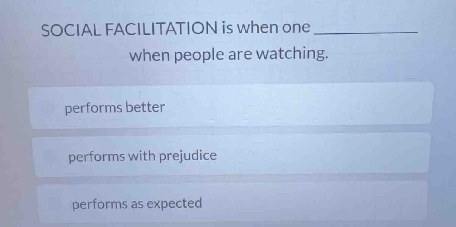 social facilitation is when one ____________ when people are watching.\nperforms better\nperforms with prejudice\nperforms as expected