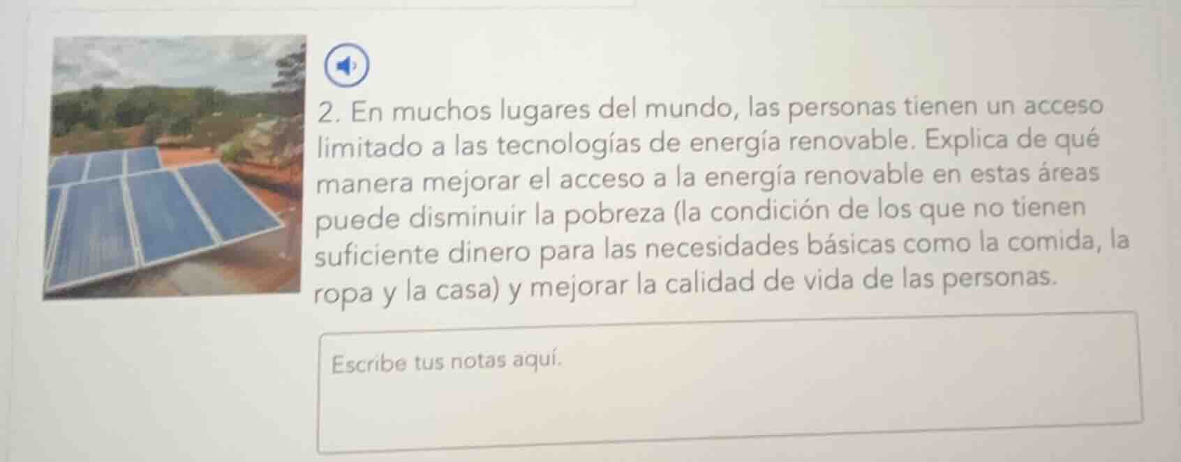2. en muchos lugares del mundo, las personas tienen un acceso limitado a las tecnologías de energía renovable. explica de qué manera mejorar el acceso a la energía renovable en estas áreas puede disminuir la pobreza (la condición de los que no tienen suficiente dinero para las necesidades básicas como la comida, la ropa y la casa) y mejorar la calidad de vida de las personas.\nescribe tus notas aquí.