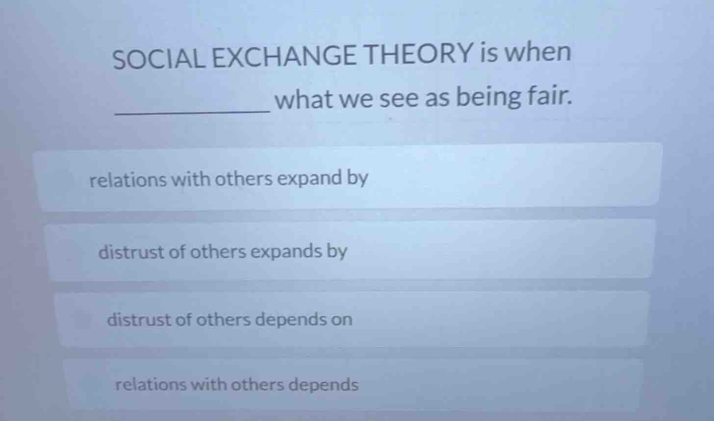 social exchange theory is when ____________ what we see as being fair.\nrelations with others expand by\ndistrust of others expands by\ndistrust of others depends on\nrelations with others depends