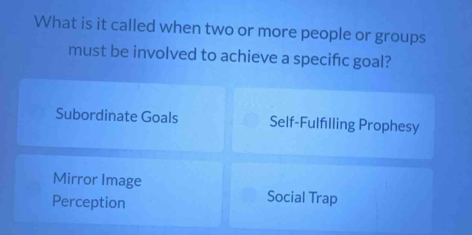 what is it called when two or more people or groups must be involved to achieve a specific goal?\nsubordinate goals\nself-fulfilling prophesy\nmirror image perception\nsocial trap