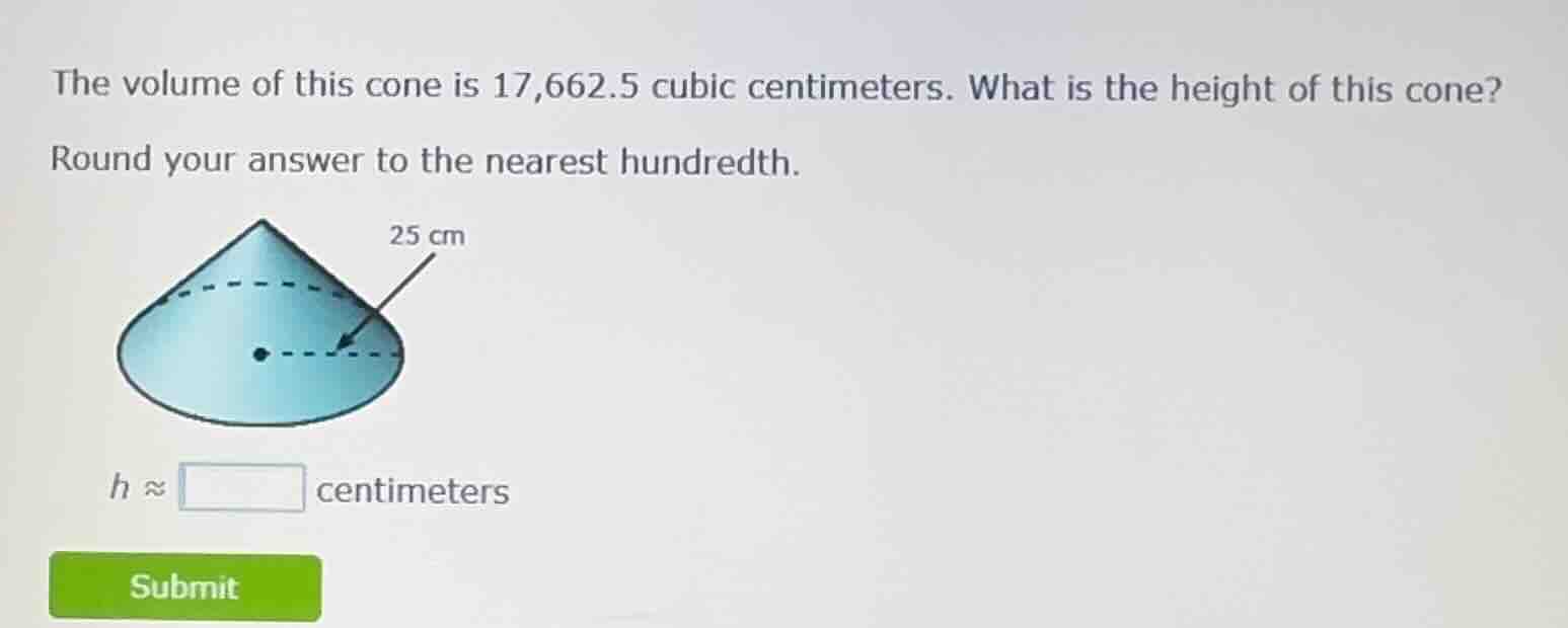 the volume of this cone is 17,662.5 cubic centimeters. what is the height of this cone? round your answer to the nearest hundredth. 25 cm $h \\approx \\square$ centimeters
