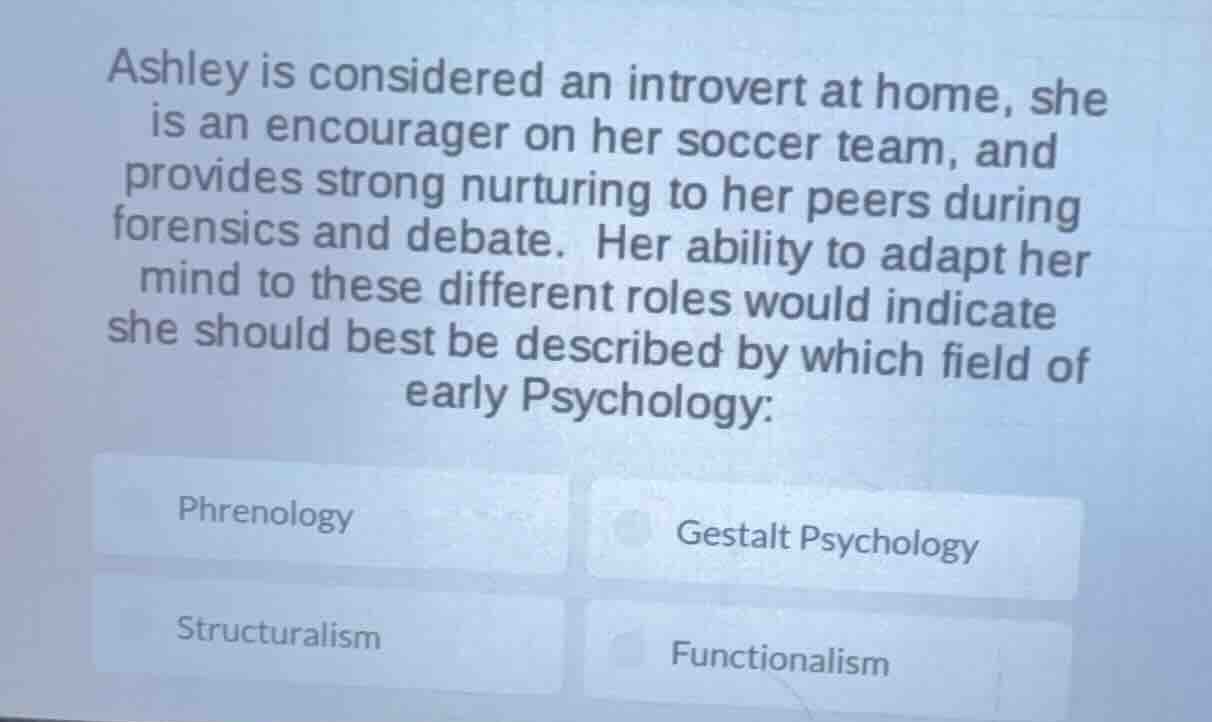 ashley is considered an introvert at home, she is an encourager on her soccer team, and provides strong nurturing to her peers during forensics and debate. her ability to adapt her mind to these different roles would indicate she should best be described by which field of early psychology:\nphrenology\ngestalt psychology\nstructuralism\nfunctionalism