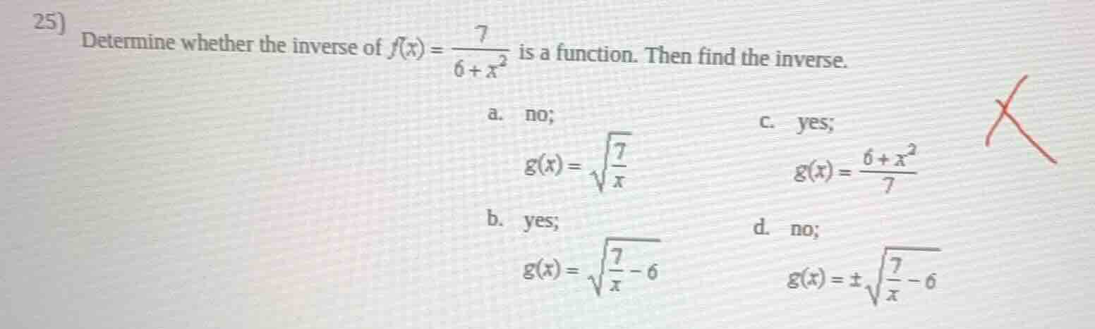 25) determine whether the inverse of $f(x)=\\frac{7}{6+x^2}$ is a function. then find the inverse.\na. no;\n$g(x)=\\sqrt{\\frac{7}{x}}$\nb. yes;\n$g(x)=\\sqrt{\\frac{7}{x}-6}$\nc. yes;\n$g(x)=\\frac{6+x^2}{7}$\nd. no;\n$g(x)=\\pm\\sqrt{\\frac{7}{x}-6}$