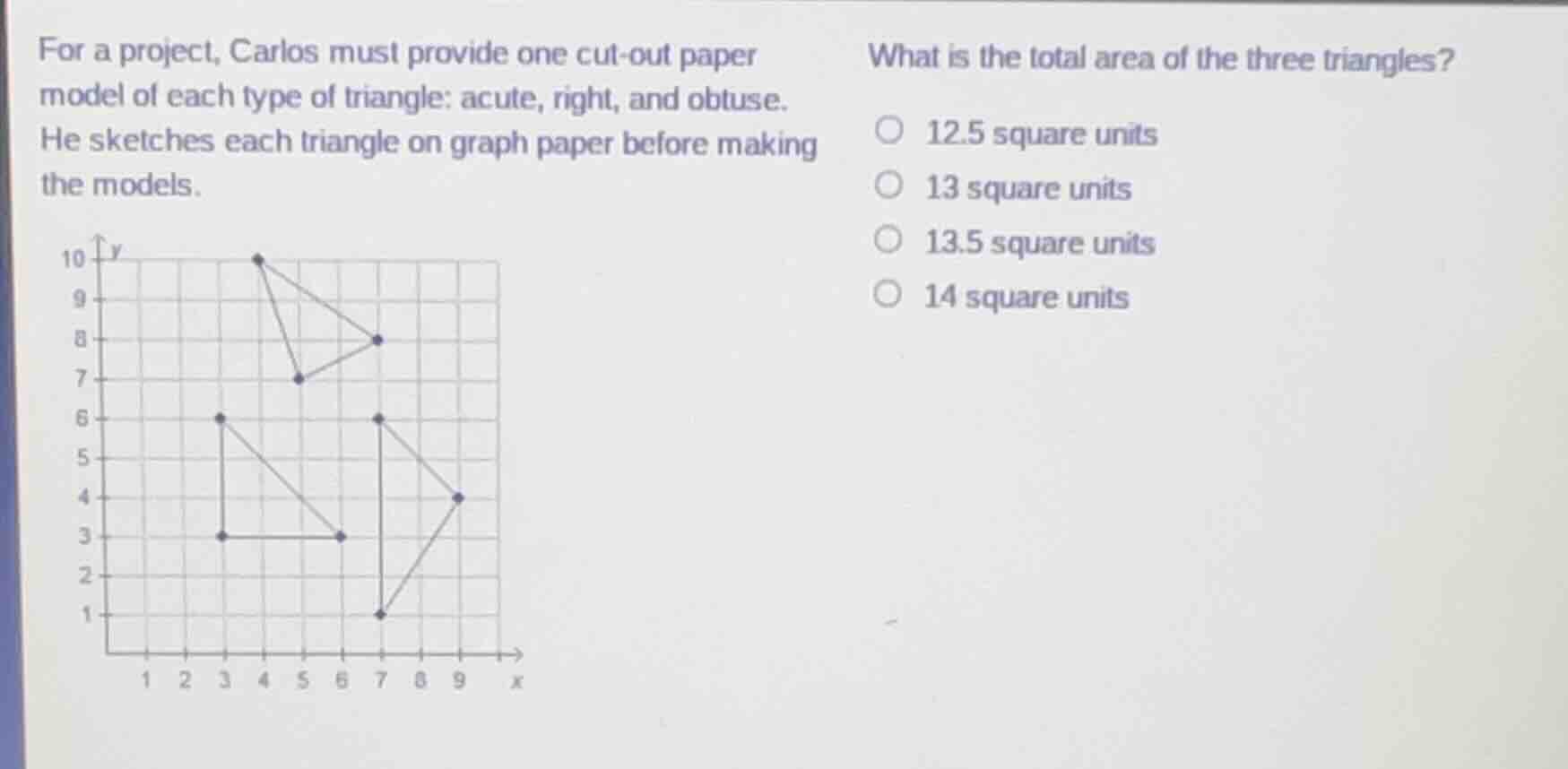 for a project, carlos must provide one cut-out paper model of each type of triangle: acute, right, and obtuse. he sketches each triangle on graph paper before making the models.\nwhat is the total area of the three triangles?\n12.5 square units\n13 square units\n13.5 square units\n14 square units