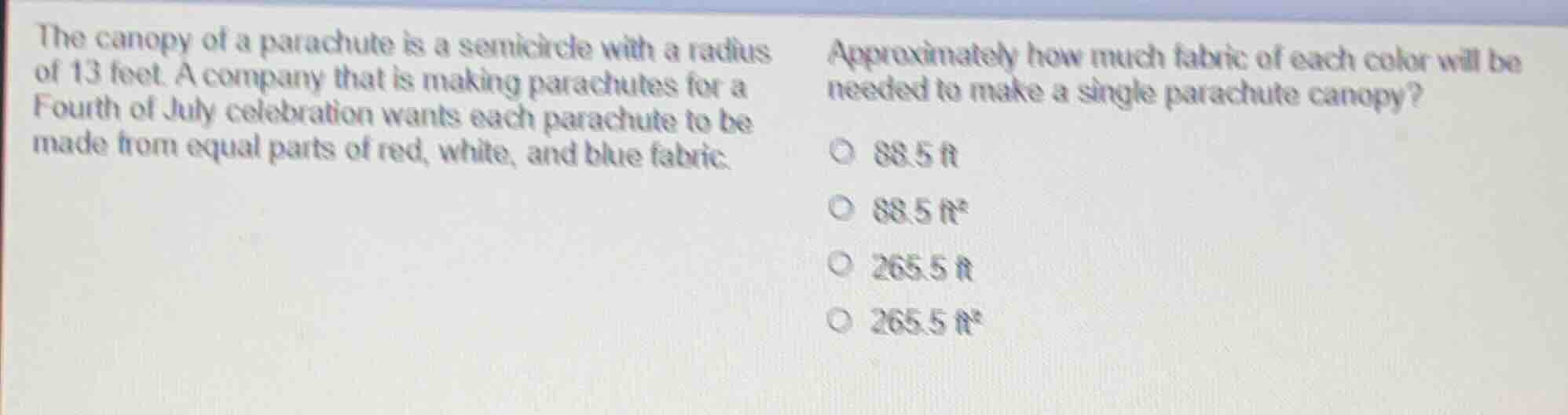 the canopy of a parachute is a semicircle with a radius of 13 feet. a company that is making parachutes for a fourth of july celebration wants each parachute to be made from equal parts of red, white, and blue fabric. approximately how much fabric of each color will be needed to make a single parachute canopy?\n○ 88.5 ft\n○ 88.5 ft²\n○ 265.5 ft\n○ 265.5 ft²