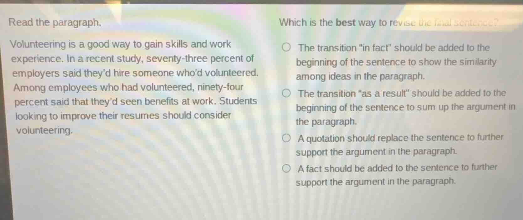 read the paragraph.\nvolunteering is a good way to gain skills and work experience. in a recent study, seventy-three percent of employers said theyd hire someone whod volunteered. among employees who had volunteered, ninety-four percent said that theyd seen benefits at work. students looking to improve their resumes should consider volunteering.\nwhich is the best way to revise the final sentence?\n○ the transition \in fact\ should be added to the beginning of the sentence to show the similarity among ideas in the paragraph.\n○ the transition \as a result\ should be added to the beginning of the sentence to sum up the argument in the paragraph.\n○ a quotation should replace the sentence to further support the argument in the paragraph.\n○ a fact should be added to the sentence to further support the argument in the paragraph.
