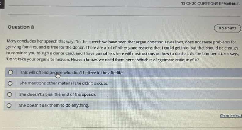 15 of 20 questions remaining\nquestion 8\n0.5 points\nmary concludes her speech this way: \in the speech we have seen that organ donation saves lives, does not cause problems for grieving families, and is free for the donor. there are a lot of other good reasons that i could get into, but that should be enough to convince you to sign a donor card, and i have pamphlets here with instructions on how to do that. as the bumper sticker says, dont take your organs to heaven. heaven knows we need them here.\ which is a legitimate critique of it?\n○ this will offend people who dont believe in the afterlife.\n○ she mentions other material she didnt discuss.\n○ she doesnt signal the end of the speech.\n○ she doesnt ask them to do anything.