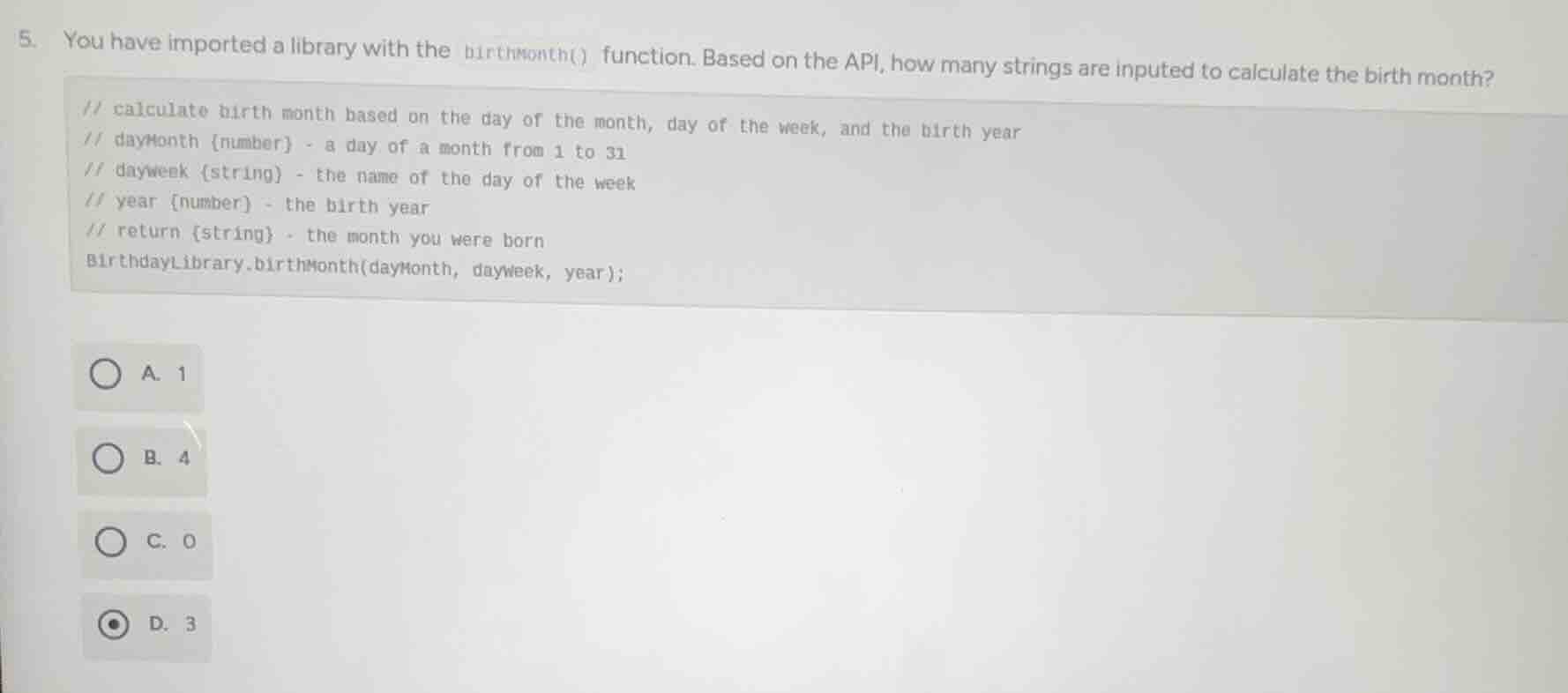 5. you have imported a library with the birthmonth() function. based on the api, how many strings are inputed to calculate the birth month?\n// calculate birth month based on the day of the month, day of the week, and the birth year\n// daymonth {number} - a day of a month from 1 to 31\n// dayweek {string} - the name of the day of the week\n// year {number} - the birth year\n// return {string} - the month you were born\nbirthdaylibrary.birthmonth(daymonth, dayweek, year);\na. 1\nb. 4\nc. 0\nd. 3
