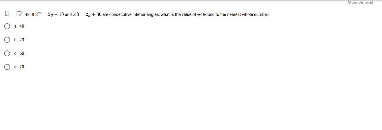 48. if $angle 7 = 5y - 10$ and $angle 8 = 2y + 30$ are consecutive interior angles, what is the value of $y$? round to the nearest whole number.\na. 40\nb. 23\nc. 50\nd. 20