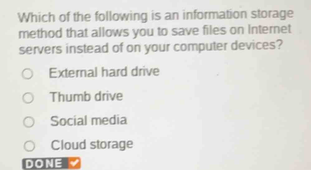 which of the following is an information storage method that allows you to save files on internet servers instead of on your computer devices?\nexternal hard drive\nthumb drive\nsocial media\ncloud storage\ndone