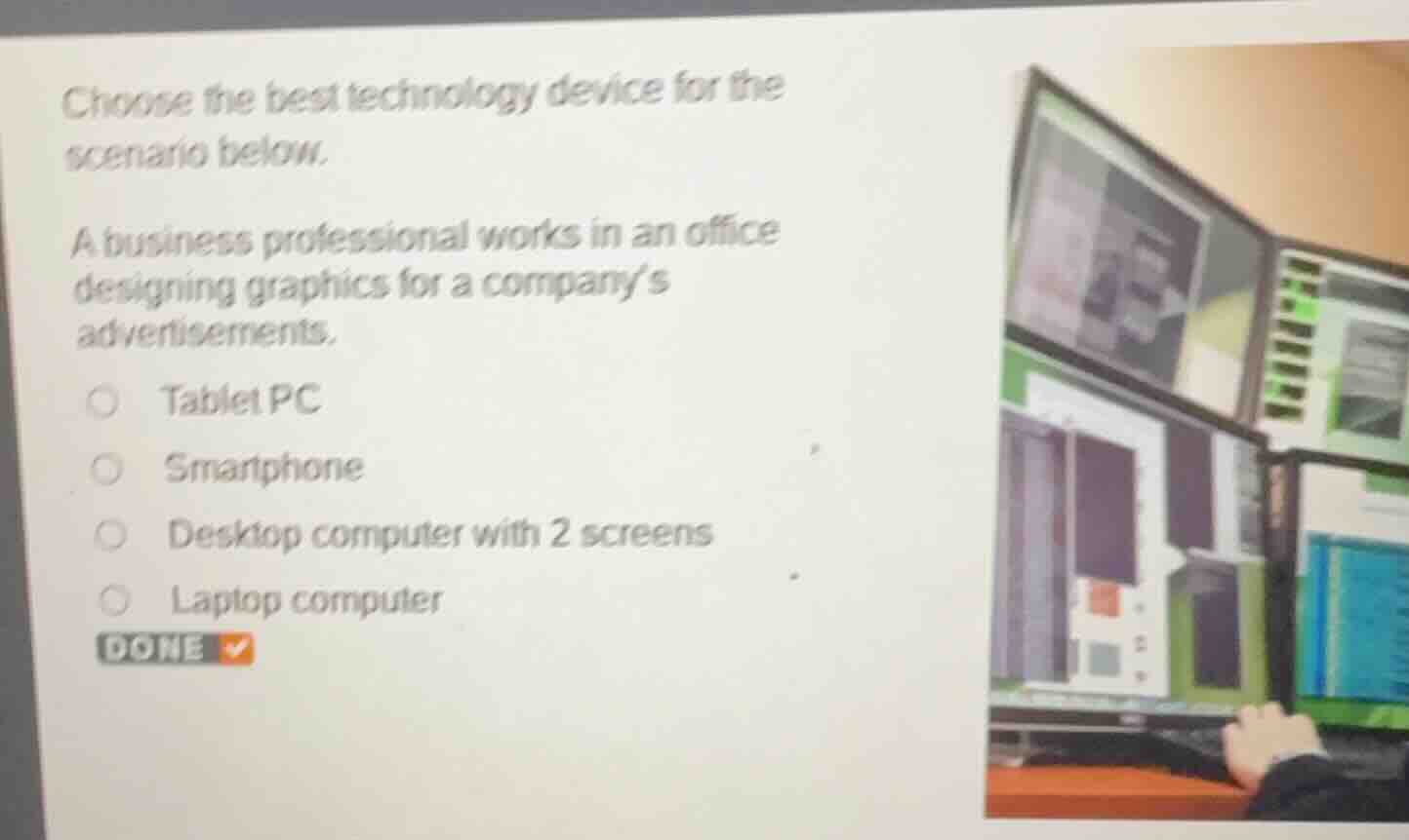 choose the best technology device for the scenario below.\na business professional works in an office designing graphics for a companys advertisements.\n○ tablet pc\n○ smartphone\n○ desktop computer with 2 screens\n○ laptop computer\ndone