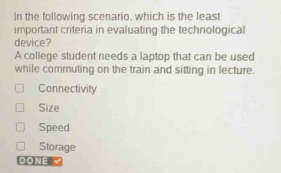 in the following scenario, which is the least important criteria in evaluating the technological device?\na college student needs a laptop that can be used while commuting on the train and sitting in lecture.\nconnectivity\nsize\nspeed\nstorage\ndone