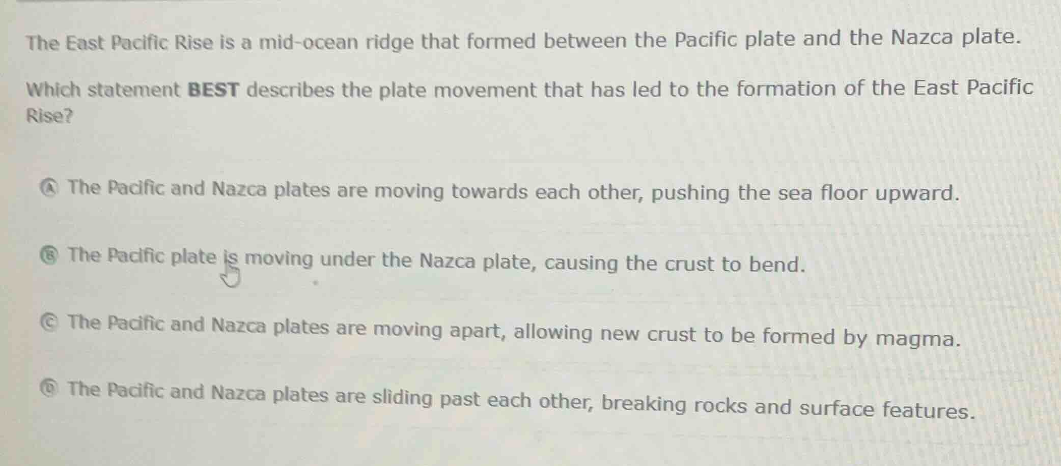 the east pacific rise is a mid-ocean ridge that formed between the pacific plate and the nazca plate.\nwhich statement best describes the plate movement that has led to the formation of the east pacific rise?\na the pacific and nazca plates are moving towards each other, pushing the sea floor upward.\nb the pacific plate is moving under the nazca plate, causing the crust to bend.\nc the pacific and nazca plates are moving apart, allowing new crust to be formed by magma.\nd the pacific and nazca plates are sliding past each other, breaking rocks and surface features.