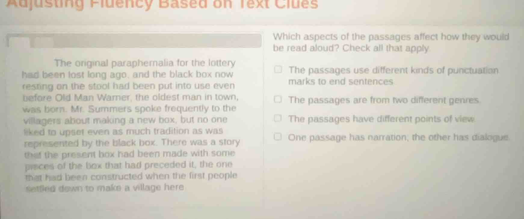 adjusting fluency based on text clues\nthe original paraphernalia for the lottery had been lost long ago, and the black box now resting on the stool had been put into use even before old man warner, the oldest man in town, was born. mr. summers spoke frequently to the villagers about making a new box, but no one liked to upset even as much tradition as was represented by the black box. there was a story that the present box had been made with some pieces of the box that had preceded it, the one that had been constructed when the first people settled down to make a village here\nwhich aspects of the passages affect how they would be read aloud? check all that apply\n□ the passages use different kinds of punctuation marks to end sentences\n□ the passages are from two different genres\n□ the passages have different points of view\n□ one passage has narration, the other has dialogue